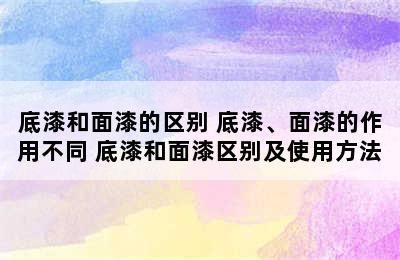 底漆和面漆的区别 底漆、面漆的作用不同 底漆和面漆区别及使用方法